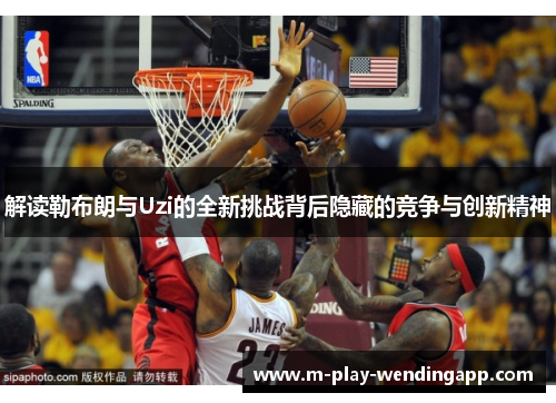 解读勒布朗与Uzi的全新挑战背后隐藏的竞争与创新精神