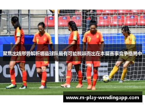 聚焦出线形势解析哪些球队最有可能脱颖而出在本届赛事竞争格局中