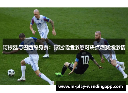 阿根廷与巴西热身赛：球迷情绪激烈对决点燃赛场激情