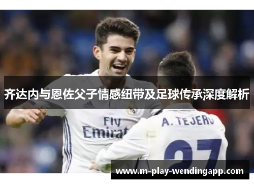 齐达内与恩佐父子情感纽带及足球传承深度解析