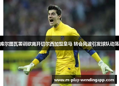 库尔图瓦罢训欲离开切尔西加盟皇马 转会风波引发球队动荡