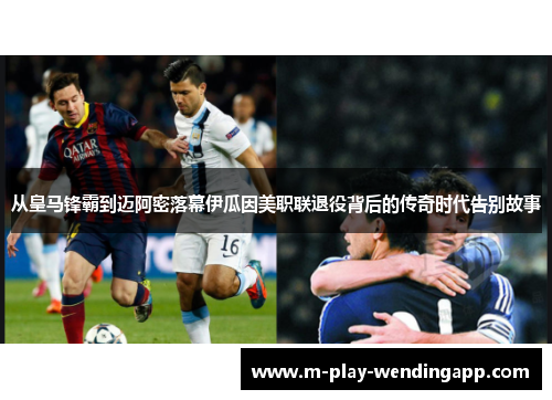 从皇马锋霸到迈阿密落幕伊瓜因美职联退役背后的传奇时代告别故事