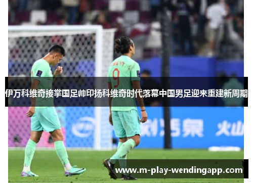 伊万科维奇接掌国足帅印扬科维奇时代落幕中国男足迎来重建新周期